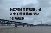 长江强降雨将结束，长江中下游强降雨7月20日后结束